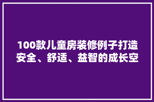 100款儿童房装修例子打造安全、舒适、益智的成长空间