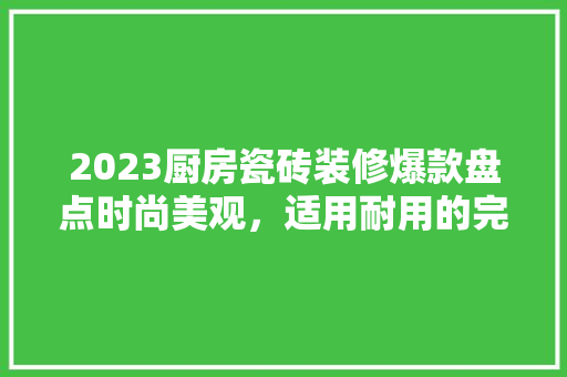 2023厨房瓷砖装修爆款盘点时尚美观，适用耐用的完美结合