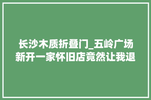 长沙木质折叠门_五岭广场新开一家怀旧店竟然让我退了去长沙的高铁票