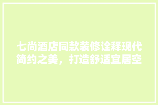 七尚酒店同款装修诠释现代简约之美，打造舒适宜居空间