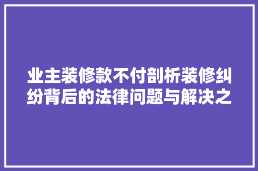 业主装修款不付剖析装修纠纷背后的法律问题与解决之路