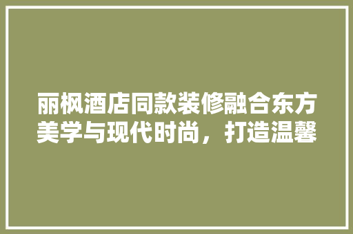 丽枫酒店同款装修融合东方美学与现代时尚，打造温馨舒适的居住体验