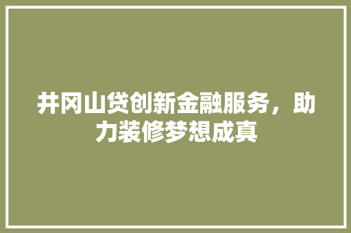 井冈山贷创新金融服务，助力装修梦想成真