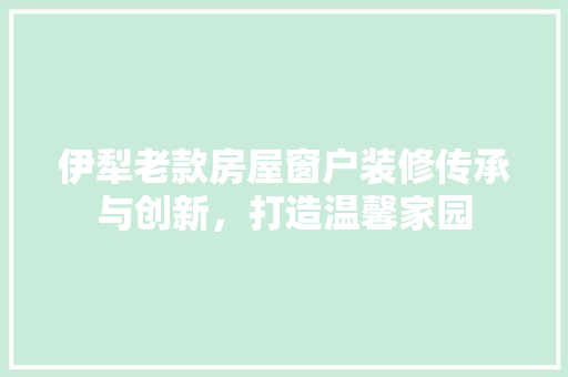 伊犁老款房屋窗户装修传承与创新，打造温馨家园