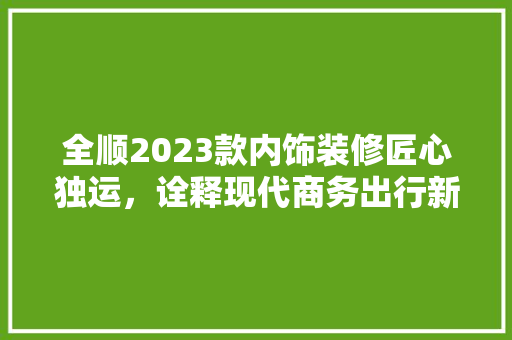 全顺2023款内饰装修匠心独运，诠释现代商务出行新风尚