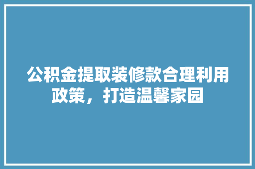 公积金提取装修款合理利用政策，打造温馨家园