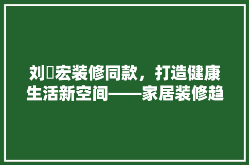 刘畊宏装修同款，打造健康生活新空间——家居装修趋势