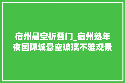 宿州悬空折叠门_宿州熟年夜国际城悬空玻璃不雅观景平台十月一日即将横空出世