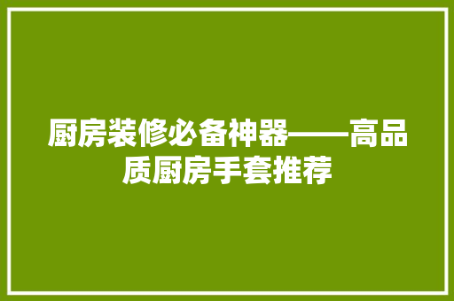 厨房装修必备神器——高品质厨房手套推荐