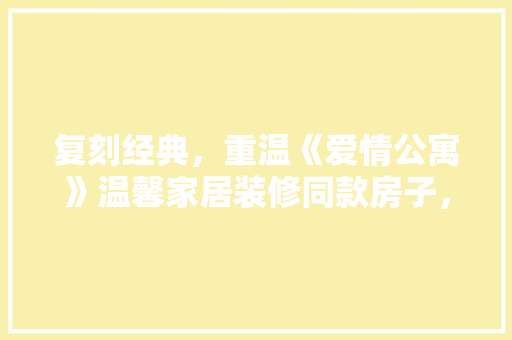 复刻经典，重温《爱情公寓》温馨家居装修同款房子，打造专属你的温馨小窝
