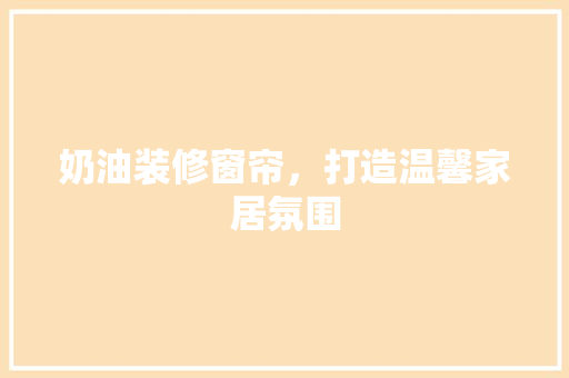 奶油装修窗帘，打造温馨家居氛围