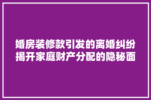 婚房装修款引发的离婚纠纷揭开家庭财产分配的隐秘面纱