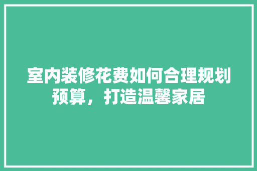 室内装修花费如何合理规划预算，打造温馨家居