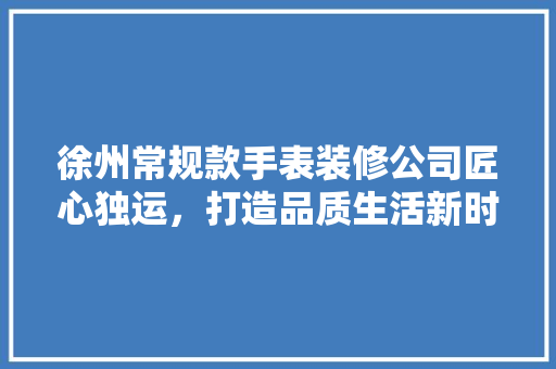 徐州常规款手表装修公司匠心独运，打造品质生活新时尚