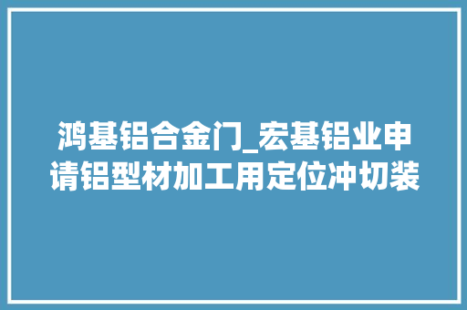 鸿基铝合金门_宏基铝业申请铝型材加工用定位冲切装配专利提高了铝合金冲切加工的灵活性提高了效率和精度
