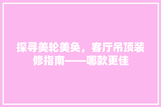 探寻美轮美奂，客厅吊顶装修指南——哪款更佳