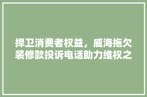 捍卫消费者权益，威海拖欠装修款投诉电话助力维权之路