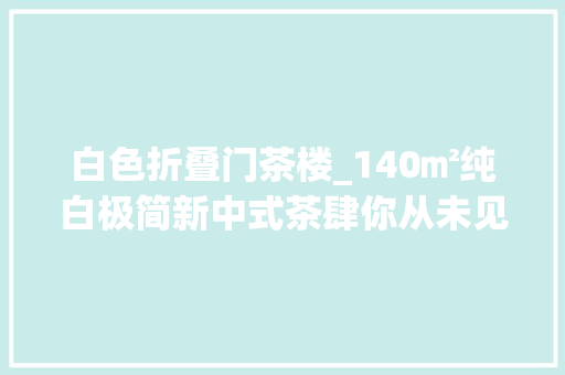 白色折叠门茶楼_140㎡纯白极简新中式茶肆你从未见过的现代禅意茶馆