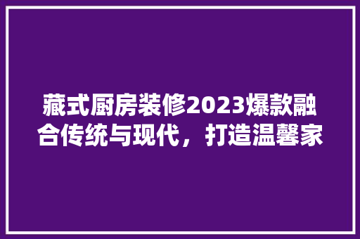 藏式厨房装修2023爆款融合传统与现代，打造温馨家园