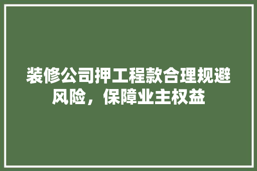 装修公司押工程款合理规避风险，保障业主权益