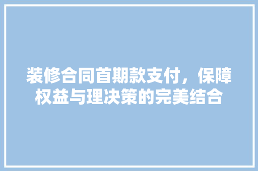装修合同首期款支付，保障权益与理决策的完美结合