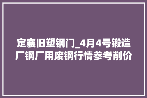 定襄旧塑钢门_4月4号锻造厂钢厂用废钢行情参考削价还在连续。