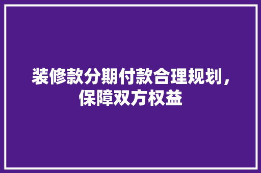 装修款分期付款合理规划，保障双方权益