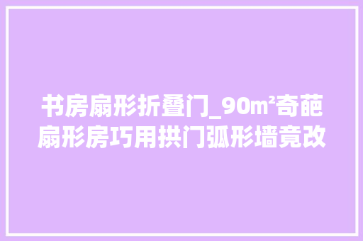 书房扇形折叠门_90㎡奇葩扇形房巧用拱门弧形墙竟改出13个功能区