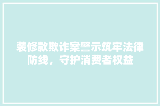 装修款欺诈案警示筑牢法律防线，守护消费者权益