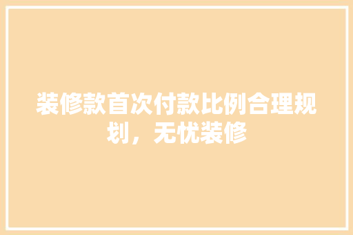 装修款首次付款比例合理规划，无忧装修