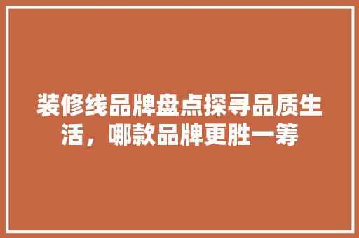 装修线品牌盘点探寻品质生活，哪款品牌更胜一筹