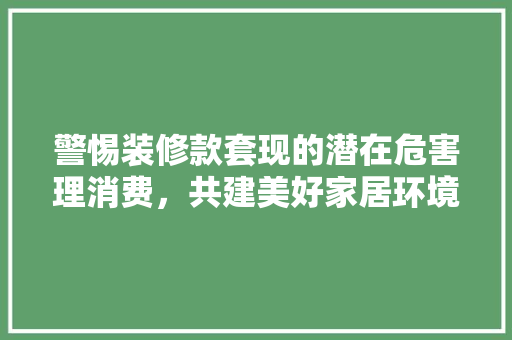 警惕装修款套现的潜在危害理消费，共建美好家居环境