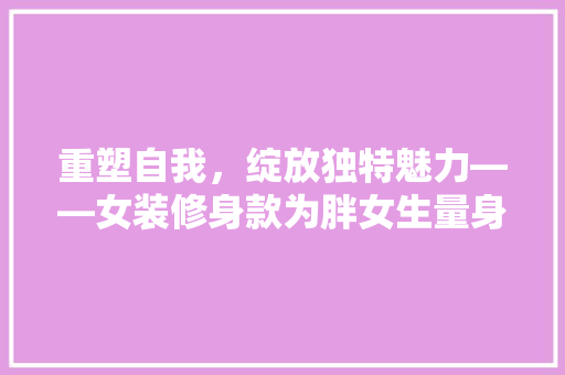 重塑自我，绽放独特魅力——女装修身款为胖女生量身打造时尚新篇章