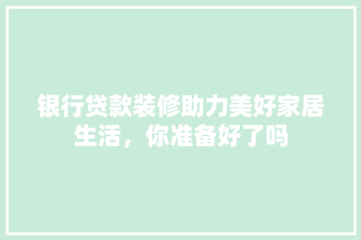 银行贷款装修助力美好家居生活，你准备好了吗