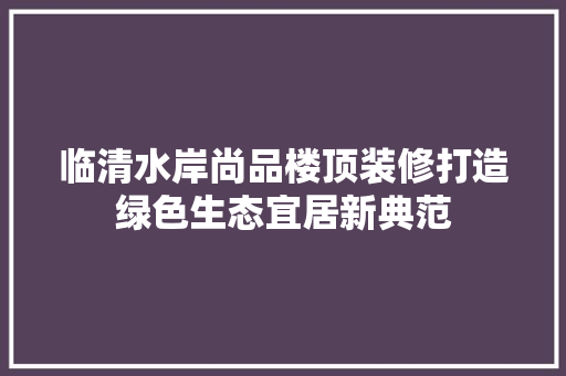 临清水岸尚品楼顶装修打造绿色生态宜居新典范
