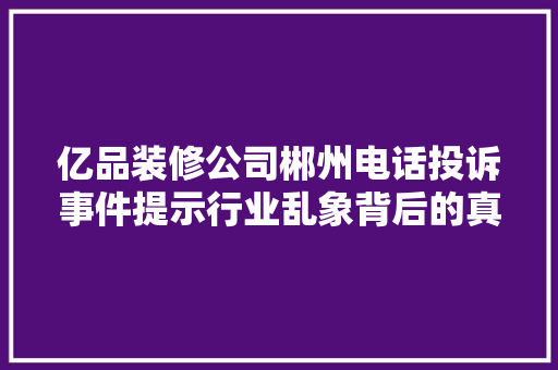 亿品装修公司郴州电话投诉事件提示行业乱象背后的真相