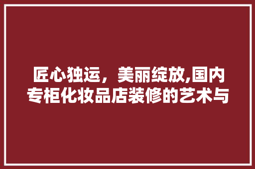 匠心独运，美丽绽放,国内专柜化妆品店装修的艺术与智慧
