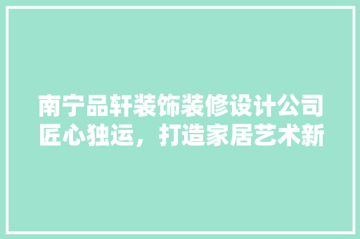 南宁品轩装饰装修设计公司匠心独运，打造家居艺术新境界