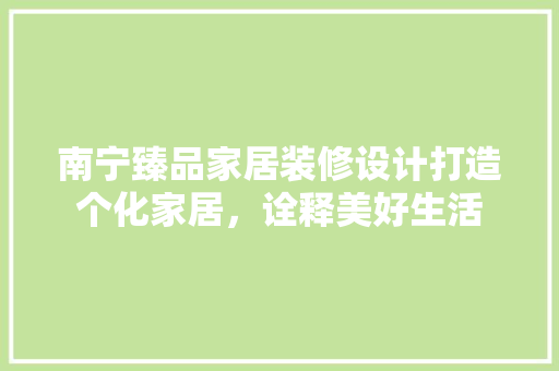 南宁臻品家居装修设计打造个化家居，诠释美好生活