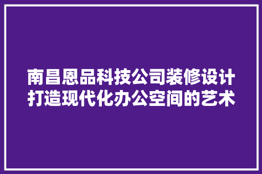 南昌恩品科技公司装修设计打造现代化办公空间的艺术与方法
