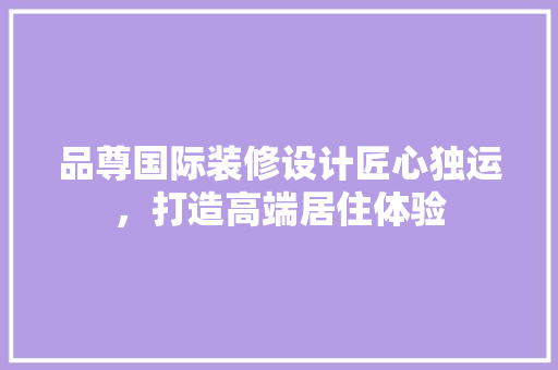 品尊国际装修设计匠心独运，打造高端居住体验