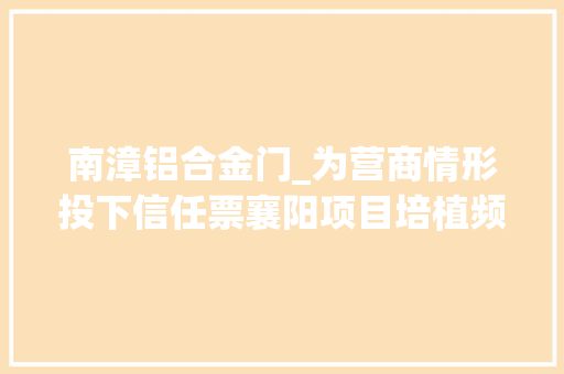 南漳铝合金门_为营商情形投下信任票襄阳项目培植频现二期效应