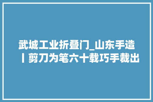 武城工业折叠门_山东手造丨剪刀为笔六十载巧手裁出邻里乡亲的幸福味