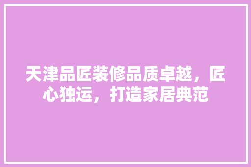 天津品匠装修品质卓越，匠心独运，打造家居典范