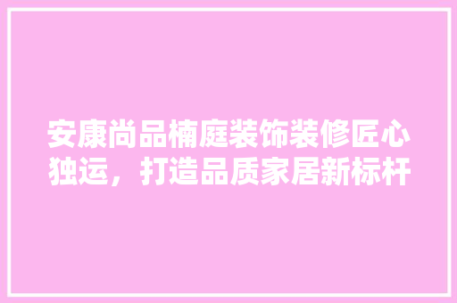 安康尚品楠庭装饰装修匠心独运，打造品质家居新标杆