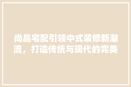 尚品宅配引领中式装修新潮流，打造传统与现代的完美融合