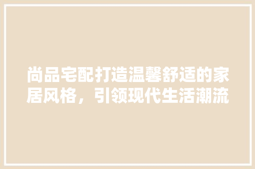 尚品宅配打造温馨舒适的家居风格，引领现代生活潮流