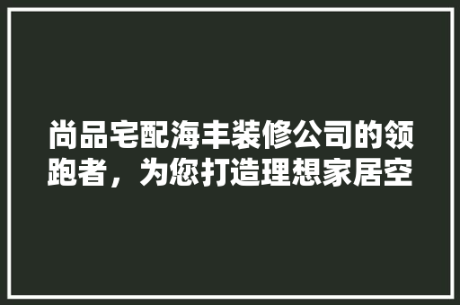尚品宅配海丰装修公司的领跑者，为您打造理想家居空间