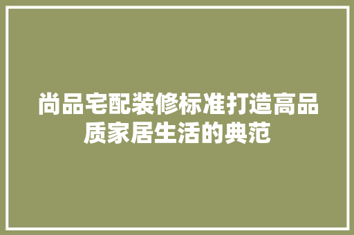 尚品宅配装修标准打造高品质家居生活的典范