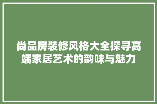 尚品房装修风格大全探寻高端家居艺术的韵味与魅力